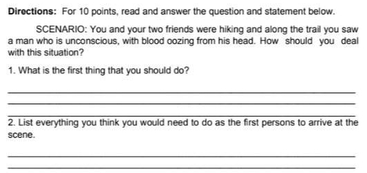 Directions: For 10 points, read and answer the question and statement below. 
SCENARIO: You and your two friends were hiking and along the trail you saw 
a man who is unconscious, with blood oozing from his head. How should you deal 
with this situation? 
1. What is the first thing that you should do? 
_ 
_ 
_ 
2. List everything you think you would need to do as the first persons to arrive at the 
scene. 
_ 
_