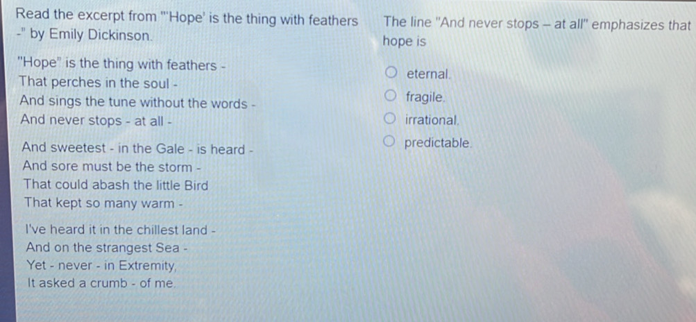Read the excerpt from "'Hope' is the thing with feathers The line ''And never stops - at all'' emphasizes that
-" by Emily Dickinson. hope is
"Hope'' is the thing with feathers -
eternal.
That perches in the soul -
And sings the tune without the words - fragile.
And never stops - at all - irrational.
And sweetest - in the Gale - is heard - predictable.
And sore must be the storm -
That could abash the little Bird
That kept so many warm -
I've heard it in the chillest land -
And on the strangest Sea -
Yet - never - in Extremity,
It asked a crumb - of me.