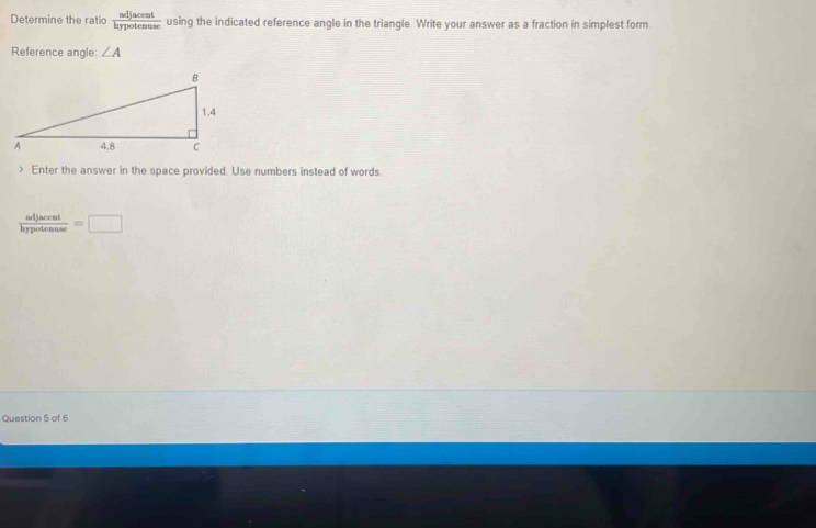 Determine the ratio  adjacent/hypotenuse  using the indicated reference angle in the triangle. Write your answer as a fraction in simplest form. 
Reference angle: ∠ A Enter the answer in the space provided. Use numbers instead of words.
 adjacent/hypotenuse =□
Question 5 of 6