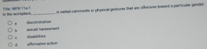 Title: WFR-11a-1
Iin the workplace, _ is verbal comments or physical gestures that are offensive toward a particular gender
discrimination
b sexual harassment
C disabilities
σ affirmative action