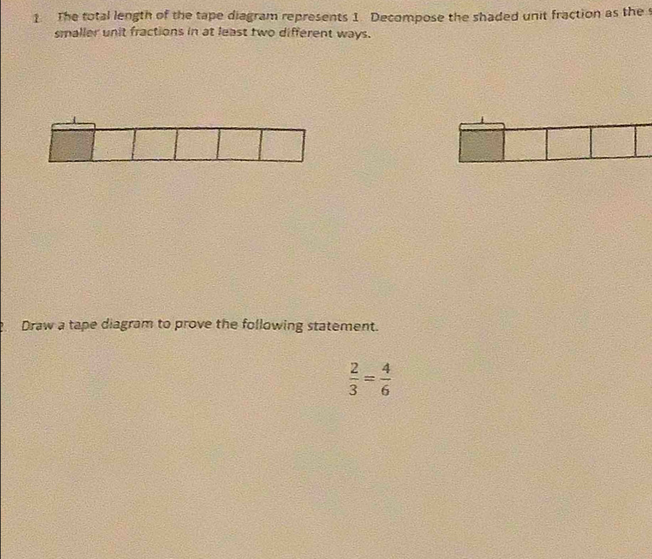 The total length of the tape diagram represents 1. Decompose the shaded unit fraction as the 
smaller unit fractions in at least two different ways. 
_ Draw a tape diagram to prove the following statement.
 2/3 = 4/6 