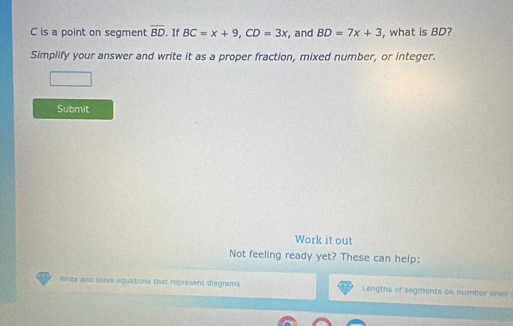 C is a point on segment overline BD.If BC=x+9, CD=3x , and BD=7x+3 , what is BD? 
Simplify your answer and write it as a proper fraction, mixed number, or integer. 
Submit 
Work it out 
Not feeling ready yet? These can help: 
Write and salve equations that represent diagrams Lengths of segments on number lines