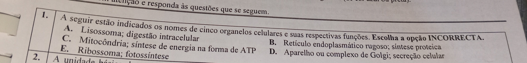 aenção e responda às questões que se seguem.
1. A seguir estão indicados os nomes de cinco organelos celulares e suas respectivas funções. Escolha a opção INCORRECTA.
A. Lisossoma; digestão intracelular
B. Retículo endoplasmático rugoso; síntese proteica
C. Mitocôndria; síntese de energia na forma de ATP D. Aparelho ou complexo de Golgi; secreção celular
E. Ribossoma; fotossíntese
2.