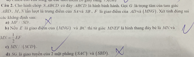 ucm 20 gmy pamg em 
Câu 2. Cho hình chóp S. ABCD có đáy . ABCD là hình bình hành. Gọi G là trọng tâm của tam giác
ABD , M , N lần lượt là trung điểm của S4 và SB , F là giao điểm của AD và (MNG). Xét tính đúng sai 
các khăng định sau: 
a) MF//SD. 
b) Nếu E là giao điểm của (MNG) và BC thì tứ giác MNEF là hình thang đây bé là MN và
MN= 1/2 EF
c ) MN//(SCD). 
d) SG là giao tuyến của 2 mặt phẳng (SAC) và (SBD).