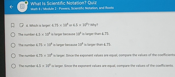 What Is Scientific Notation? Quiz
Math 8 / Module 2 - Powers, Scientific Notation, and Roots
4. Which is larger: 4.75* 10^8 or 4.5* 10^8 ? Why?
The number 4.5* 10^8 is larger because 10^8 is larger than 4.75
The number 4.75* 10^8 is larger because 10^8 is larger than 4.75.
The number 4.75* 10^8 is larger. Since the exponent values are equal, compare the values of the coefficients
The number 4.5* 10^8 is larger. Since the exponent values are equal, compare the values of the coefficients.