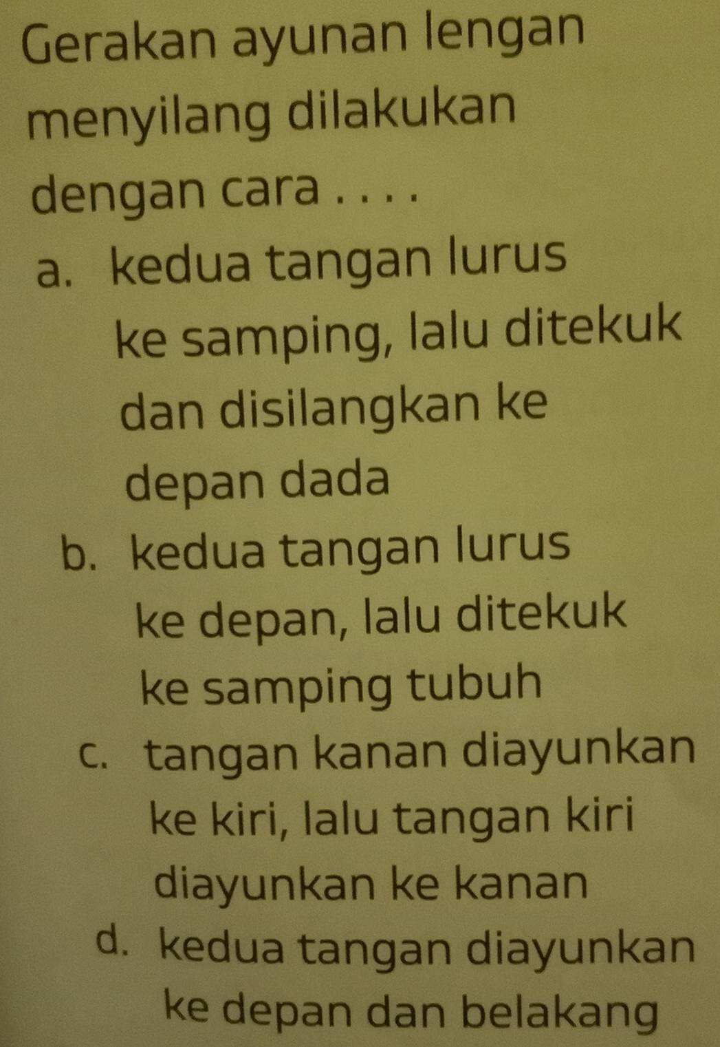 Gerakan ayunan lengan
menyilang dilakukan
dengan cara . . . .
a. kedua tangan lurus
ke samping, lalu ditekuk
dan disilangkan ke
depan dada
b. kedua tangan lurus
ke depan, lalu ditekuk
ke samping tubuh
c. tangan kanan diayunkan
ke kiri, lalu tangan kiri
diayunkan ke kanan
d. kedua tangan diayunkan
ke depan dan belakang