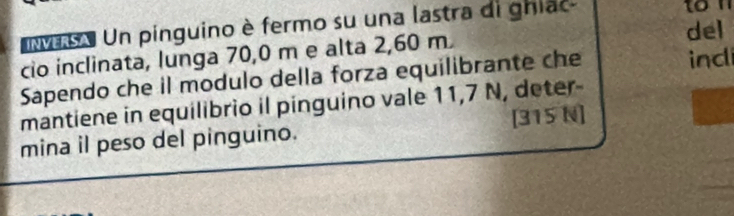 Un pinguino è fermo su una lastra di ghiac 
ton 
del 
cio inclinata, lunga 70,0 m e alta 2,60 m
Sapendo che il modulo della forza equilibrante che ind 
mantiene in equilibrio il pinguino vale 11,7 N, deter- 
mina il peso del pinguino. [ 315 N ]