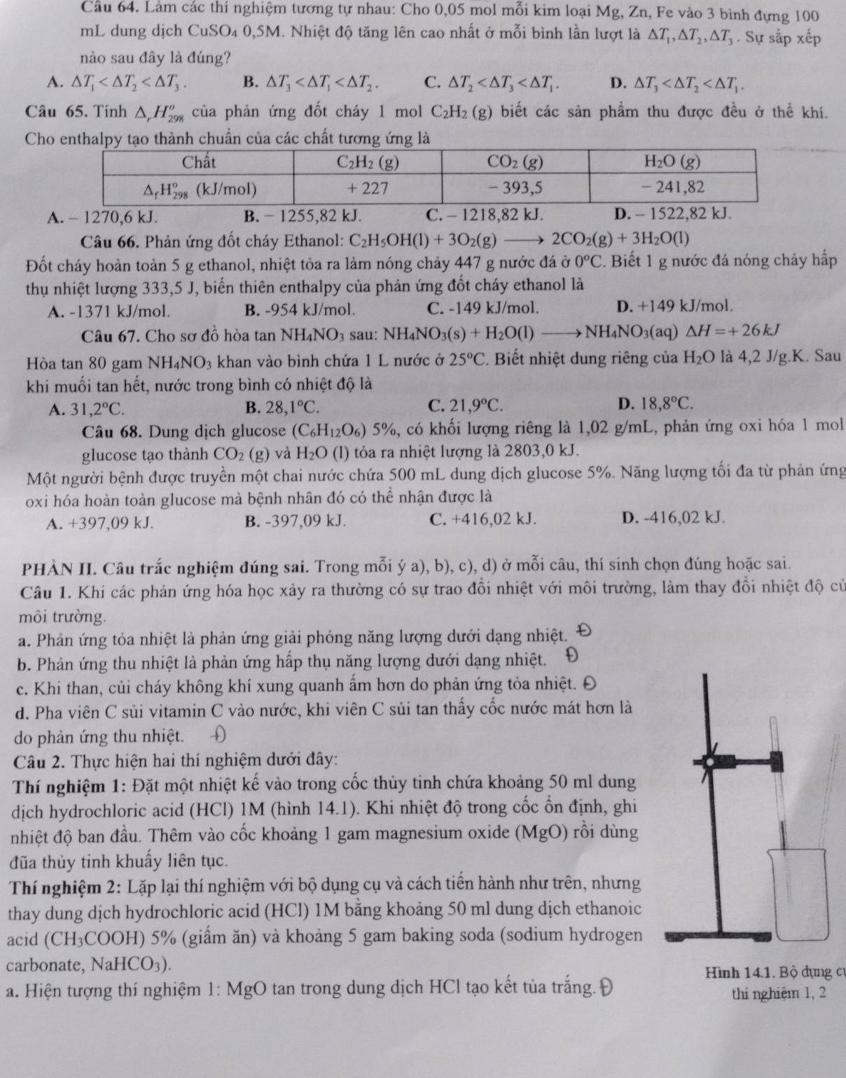 Làm các thí nghiệm tương tự nhau: Cho 0,05 mol mỗi kim loại Mg, Zn, Fe vào 3 bình đựng 100
mL dung dịch CuSO₄ 0,5M. Nhiệt độ tăng lên cao nhất ở mỗi bình lần lượt là △ T_1,△ T_2,△ T_3. Sự sắp xếp
nào sau đây là đúng?
A. △ T_1 B. △ T_3 C. △ T_2 D. △ T_3
Câu 65. Tính △ _rH_(298)^o của phản ứng đốt cháy 1 mol C_2H_2(g) biết các sản phẩm thu được đều ở thể khí.
C
Câu 66. Phản ứng đốt cháy Ethanol: C_2H_5OH(l)+3O_2(g)_  2CO_2(g)+3H_2O(l)
Đốt cháy hoàn toàn 5 g ethanol, nhiệt tỏa ra làm nóng chảy 447 g nước đá ở 0°C 2. Biết 1 g nước đá nóng chảy hấp
thu nhiệt lượng 333,5 J, biến thiên enthalpy của phản ứng đốt cháy ethanol là
A. -1371 kJ/mol. B. -954 kJ/mol. C. -149 kJ/mol. D. +149 kJ/mol.
Câu 67. Cho sơ đồ hòa tan NH_4NO_3 sau: N H_4NO_3(s)+H_2O(l)to NH_4NO_3(a q) △ H=+26kJ
Hòa tan 80 gam NH_4NO_3 khan vào bình chứa 1 L nước ở 25°C *. Biết nhiệt dung riêng của H_2O là 4,2 J/g.K. Sau
khi muối tan hết, nước trong bình có nhiệt độ là
D.
A. 31,2°C. B. 28,1°C. C. 21,9°C. 18,8°C.
Câu 68. Dung dịch glucose (C_6H_12O_6) 5% 6, có khối lượng riêng là 1,02 g/mL, phản ứng oxi hóa 1 mol
glucose tạo thành CO_2 (g) và H_2O (l) tỏa ra nhiệt lượng là 2803,0 kJ.
Một người bệnh được truyền một chai nước chứa 500 mL dung dịch glucose 5%. Năng lượng tối đa từ phản ứng
oxi hóa hoàn toàn glucose mà bệnh nhân đó có thể nhận được là
A. +397,09 kJ. B. -397,09 kJ. C. +416,02 kJ. D. -416,02 kJ.
PHÀN II. Câu trắc nghiệm đúng sai. Trong mỗi ý a), b), c), d) ở mỗi câu, thí sinh chọn đúng hoặc sai.
Câu 1. Khi các phản ứng hóa học xảy ra thường có sự trao đổi nhiệt với môi trường, làm thay đồi nhiệt độ củ
môi trường.
a. Phản ứng tỏa nhiệt là phản ứng giải phóng năng lượng dưới dạng nhiệt.
b. Phản ứng thu nhiệt là phản ứng hấp thụ năng lượng dưới dạng nhiệt. D
c. Khi than, củi cháy không khí xung quanh ẩm hơn do phản ứng tỏa nhiệt. Đ
d. Pha viên C sủi vitamin C vào nước, khi viên C sủi tan thấy cốc nước mát hơn là
do phản ứng thu nhiệt. D
Câu 2. Thực hiện hai thí nghiệm dưới đây:
Thí nghiệm 1: Đặt một nhiệt kế vào trong cốc thủy tinh chứa khoảng 50 ml dung
dịch hydrochloric acid (HCl) 1M (hình 14.1). Khi nhiệt độ trong cốc ổn định, ghi
nhiệt độ ban đầu. Thêm vào cốc khoảng 1 gam magnesium oxide (MgO) rồi dùng
đũa thủy tinh khuấy liên tục.
Thí nghiệm 2: Lặp lại thí nghiệm với bộ dụng cụ và cách tiến hành như trên, nhưng
thay dung dịch hydrochloric acid (HCl) 1M bằng khoảng 50 ml dung dịch ethanoic
acid (CH_3 COOH) 5% (giẩm ăn) và khoảng 5 gam baking soda (sodium hydrogen
carbonate, NaHCO_3).
Hình 14.1. Bộ dụng cư
a. Hiện tượng thí nghiệm 1: MgO tan trong dung dịch HCl tạo kết tủa trắng. Đ
thi nghiệm 1, 2