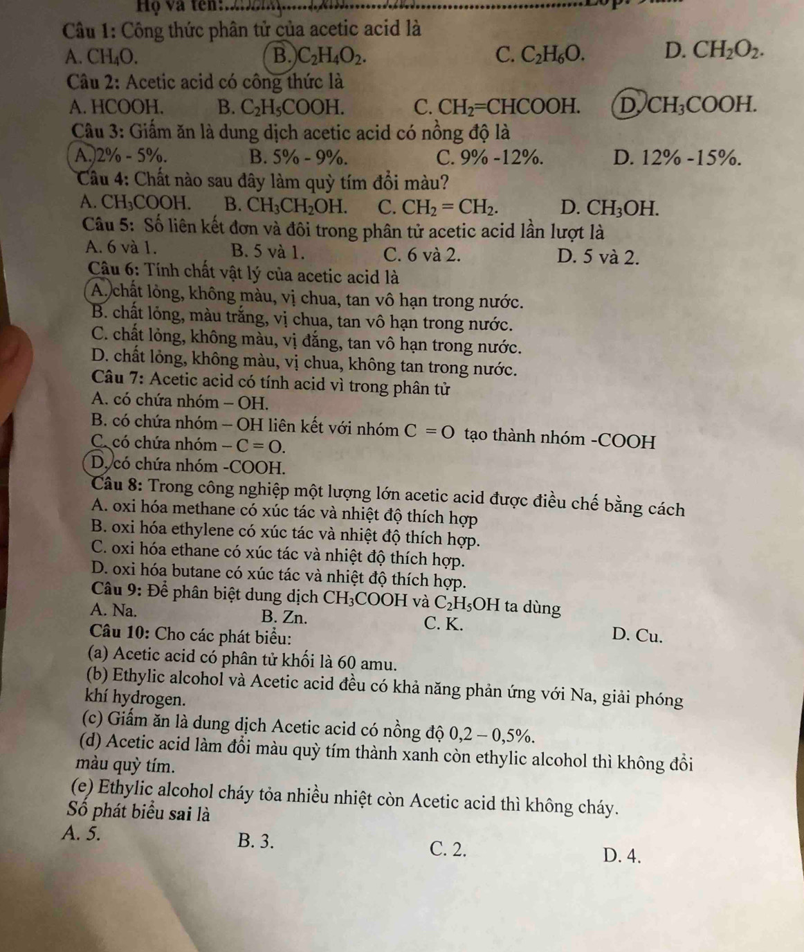 Họ và tên:.
Câu 1: Công thức phân tử của acetic acid là
A. CH_4O. B. C_2H_4O_2. C. C_2H_6O.
D. CH_2O_2.
Câu 2: Acetic acid có công thức là
A. HCOOH. B. C_2H_5COOH. C. CH_2=CHCOOH. D CH_3COOH.
Câu 3: Giấm ăn là dung dịch acetic acid có nồng độ là
A.)2 % -5% a B. 5% -9% C. 9% -12%. D. 12% -15% .
Câu 4: Chất nào sau đây làm quỳ tím đổi màu?
A. CH_3COOH. B. CH_3CH_2OH. C. CH_2=CH_2. D. CH_3OH.
Câu 5: Số liên kết đơn và đôi trong phân tử acetic acid lần lượt là
A. 6 và 1. B. 5 và 1. C. 6 và 2. D. 5 và 2.
Câu 6: Tính chất vật lý của acetic acid là
A. chất lòng, không màu, vị chua, tan vô hạn trong nước.
B. chất lỏng, màu trắng, vị chua, tan vô hạn trong nước.
C. chất lỏng, không màu, vị đắng, tan vô hạn trong nước.
D. chất lỏng, không màu, vị chua, không tan trong nước.
Câu 7: Acetic acid có tính acid vì trong phân tử
A. có chứa nhóm - OH.
B. có chứa nhóm - OH liên kết với nhóm C=O tạo thành nhóm -COOH
C. có chứa nhóm -C=0.
D. có chứa nhóm -COOH.
Câu 8: Trong công nghiệp một lượng lớn acetic acid được điều chế bằng cách
A. oxi hóa methane có xúc tác và nhiệt độ thích hợp
B. oxi hóa ethylene có xúc tác và nhiệt độ thích hợp.
C. oxi hóa ethane có xúc tác và nhiệt độ thích hợp.
D. oxi hóa butane có xúc tác và nhiệt độ thích hợp.
Câu 9: Để phân biệt dung dịch CH_3 C H và C_2H_5OH ta dùng
A. Na. B. Zn. C. K.
Câu 10: Cho các phát biểu: D. Cu.
(a) Acetic acid có phân tử khối là 60 amu.
(b) Ethylic alcohol và Acetic acid đều có khả năng phản ứng với Na, giải phóng
khí hydrogen.
(c) Giấm ăn là dung dịch Acetic acid có nồng độ 0,2-0,5% .
(d) Acetic acid làm đổi màu quỳ tím thành xanh còn ethylic alcohol thì không đồi
màu quỳ tím.
(e) Ethylic alcohol cháy tỏa nhiều nhiệt còn Acetic acid thì không cháy.
Số phát biểu sai là
A. 5. B. 3.
C. 2. D. 4.