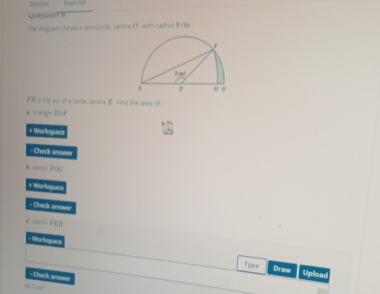 Section Exercise 
Question 9. 
The diagram shows a semicircle, centre O , with radius 8 cm. 
FH is the arc of a circle, centre B. Find the area of: 
triangle EOF 
+ Workspace 
- Check answer 
b. sector FOG 
+ Workspace 
- Check answer 
c. sector FEH
- Workcspace 
Type Draw Upload 
- Check answer 
51 7cm^3