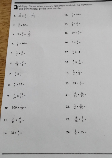 a Multiply. Cancel when you can. Remember to divide the numerator 
and denominator by the same number. 
1. 2 1/1 *  2/3 = 13.  3/4 * 16=
2.  3/5 * 12= 14.  2/3 *  2/5 =
3. 9*  2/3 = 15. 20*  1/4 =
4.  2/9 * 36= 16. 9*  5/6 =
17. 
5.  1/3 *  3/8 =  5/8 * 15=
18. 
6.  5/14 *  7/8 =  4/9 *  3/20 =
7.  1/5 *  1/2 =
19.  1/4 *  1/8 =
8.  4/5 * 15= 20. 24*  3/4 =
9.  4/20 *  25/32 = 21.  6/35 *  14/15 =
10. 100*  1/10 = 22.  3/4 *  24/33 =
11.  3/36 *  6/18 = 23.  18/36 *  3/6 =
12. 28*  4/7 = 24.  5/6 * 25=