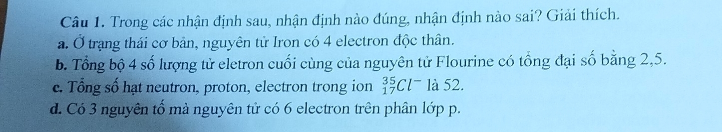 Trong các nhận định sau, nhận định nào đúng, nhận định nào sai? Giải thích.
a. Ở trạng thái cơ bản, nguyên tử Iron có 4 electron độc thân.
b. Tổng bộ 4 số lượng tử eletron cuối cùng của nguyên tử Flourine có tổng đại số bằng 2, 5.
c. Tổng số hạt neutron, proton, electron trong ion _(17)^(35)Cl^- là 52.
d. Có 3 nguyên tố mà nguyên tử có 6 electron trên phân lớp p.