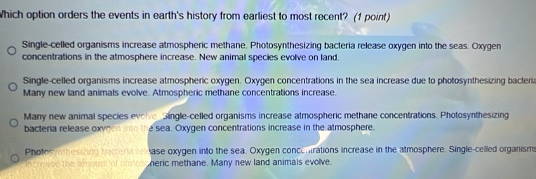 Which option orders the events in earth's history from earliest to most recent? (1 point)
Single-celled organisms increase atmospheric methane. Photosynthesizing bacteria release oxygen into the seas. Oxygen
concentrations in the atmosphere increase. New animal species evolve on land.
Single-celled organisms increase atmospheric oxygen. Oxygen concentrations in the sea increase due to photosynthesizing bacteria
Many new land animals evolve. Atmospheric methane concentrations increase.
Many new animal species evolve Single-celled organisms increase atmospheric methane concentrations. Photosynthesizing
bacteria release oxygen into the sea. Oxygen concentrations increase in the atmosphere.
Photos /nthesizinn baotera re ase oxygen into the sea. Oxygen concentrations increase in the atmosphere. Single-celled organisms
n crease the amount of almos heric methane. Many new land animals evolve.