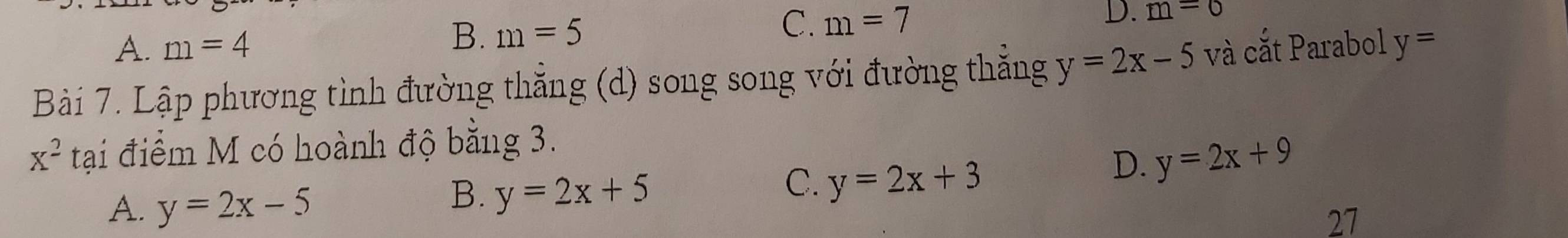 A. m=4
B. m=5
C. m=7
D. m=0
Bài 7. Lập phương tình đường thẳng (d) song song với đường thắng y=2x-5 và cắt Parabol y=
x^2 tại điểm M có hoành độ bằng 3.
D. y=2x+9
A. y=2x-5
B. y=2x+5
C. y=2x+3
27