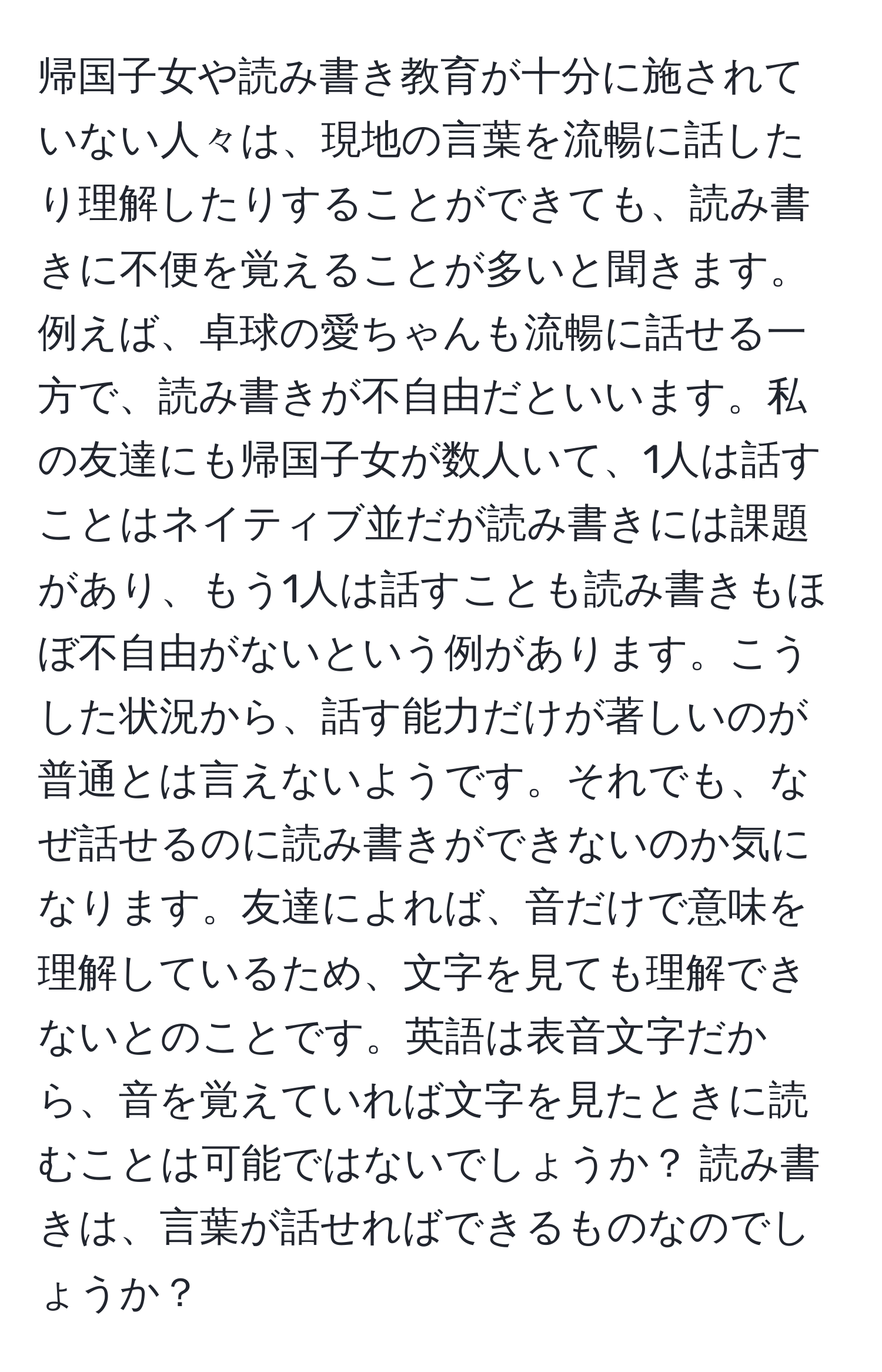 帰国子女や読み書き教育が十分に施されていない人々は、現地の言葉を流暢に話したり理解したりすることができても、読み書きに不便を覚えることが多いと聞きます。例えば、卓球の愛ちゃんも流暢に話せる一方で、読み書きが不自由だといいます。私の友達にも帰国子女が数人いて、1人は話すことはネイティブ並だが読み書きには課題があり、もう1人は話すことも読み書きもほぼ不自由がないという例があります。こうした状況から、話す能力だけが著しいのが普通とは言えないようです。それでも、なぜ話せるのに読み書きができないのか気になります。友達によれば、音だけで意味を理解しているため、文字を見ても理解できないとのことです。英語は表音文字だから、音を覚えていれば文字を見たときに読むことは可能ではないでしょうか？ 読み書きは、言葉が話せればできるものなのでしょうか？