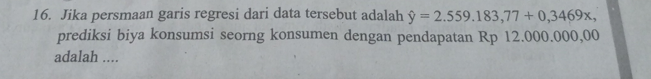 Jika persmaan garis regresi dari data tersebut adalah hat y=2.559.183,77+0,3469x, 
prediksi biya konsumsi seorng konsumen dengan pendapatan Rp 12.000.000,00
adalah ....