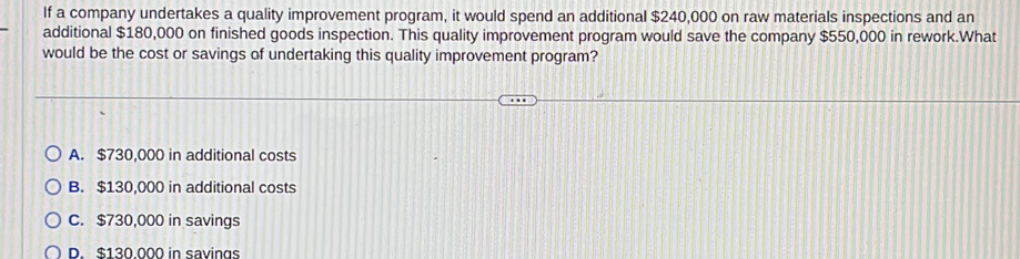 If a company undertakes a quality improvement program, it would spend an additional $240,000 on raw materials inspections and an
additional $180,000 on finished goods inspection. This quality improvement program would save the company $550,000 in rework.What
would be the cost or savings of undertaking this quality improvement program?
A. $730,000 in additional costs
B. $130,000 in additional costs
C. $730,000 in savings
D $130 000 in savings