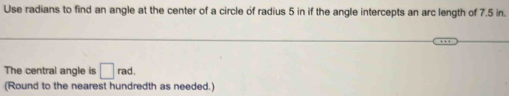 Use radians to find an angle at the center of a circle of radius 5 in if the angle intercepts an arc length of 7.5 in. 
The central angle is □ rad. 
(Round to the nearest hundredth as needed.)