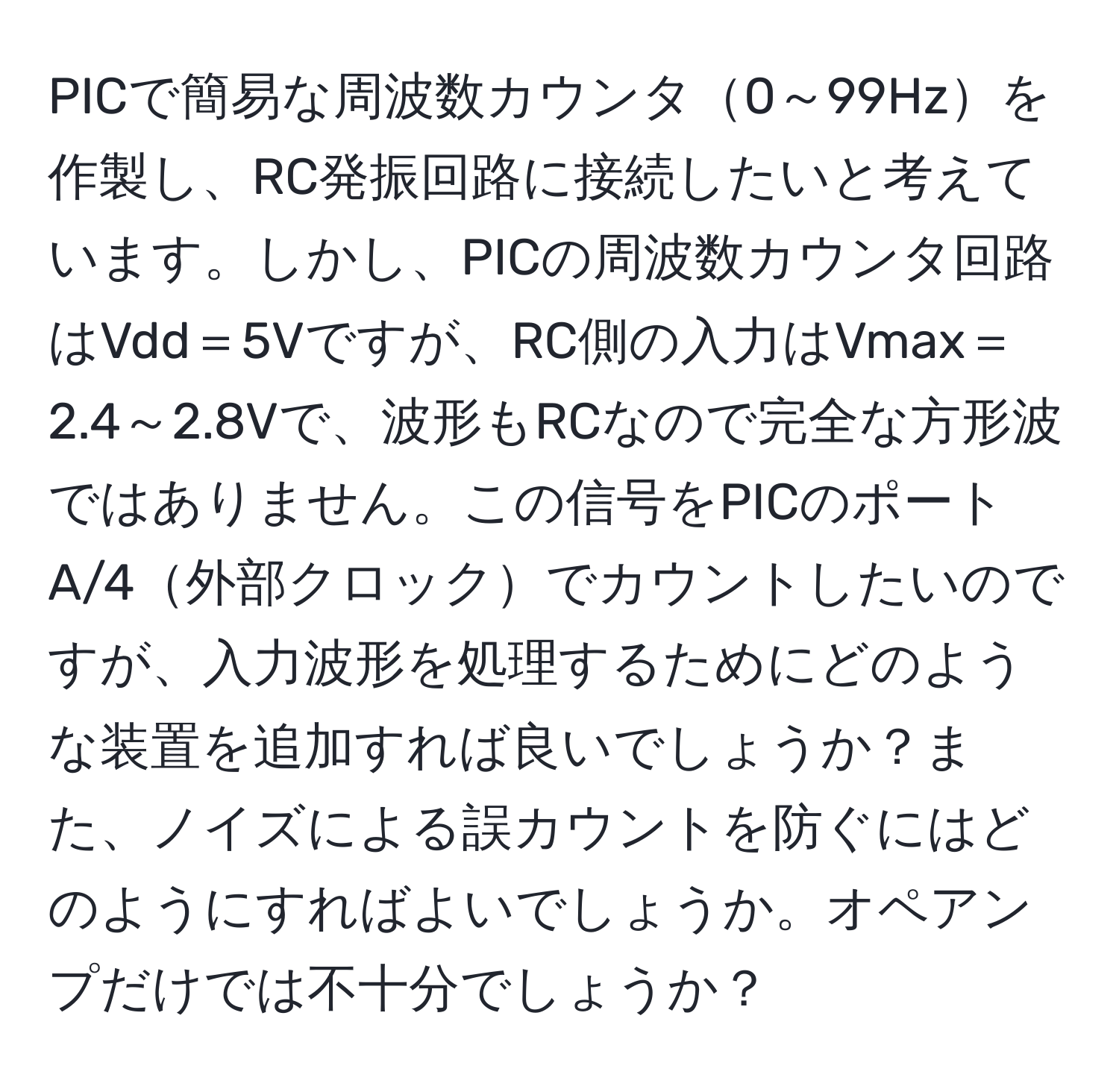 PICで簡易な周波数カウンタ0～99Hzを作製し、RC発振回路に接続したいと考えています。しかし、PICの周波数カウンタ回路はVdd＝5Vですが、RC側の入力はVmax＝2.4～2.8Vで、波形もRCなので完全な方形波ではありません。この信号をPICのポートA/4外部クロックでカウントしたいのですが、入力波形を処理するためにどのような装置を追加すれば良いでしょうか？また、ノイズによる誤カウントを防ぐにはどのようにすればよいでしょうか。オペアンプだけでは不十分でしょうか？