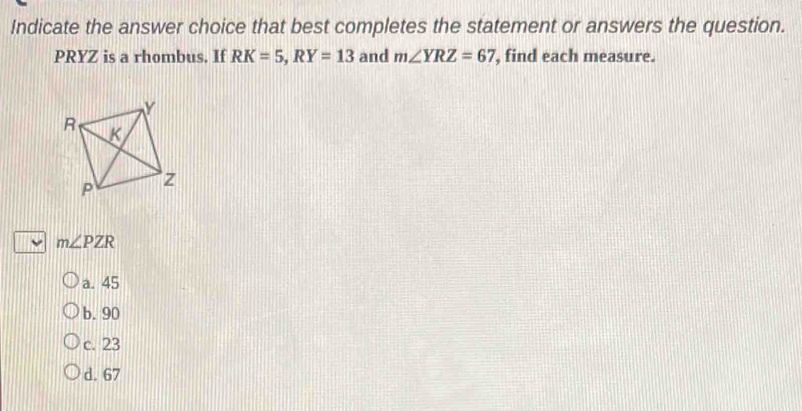 Indicate the answer choice that best completes the statement or answers the question.
PRYZ is a rhombus. If RK=5, RY=13 and m∠ YRZ=67 , find each measure.
m∠ PZR
a. 45
b. 90
c. 23
d. 67