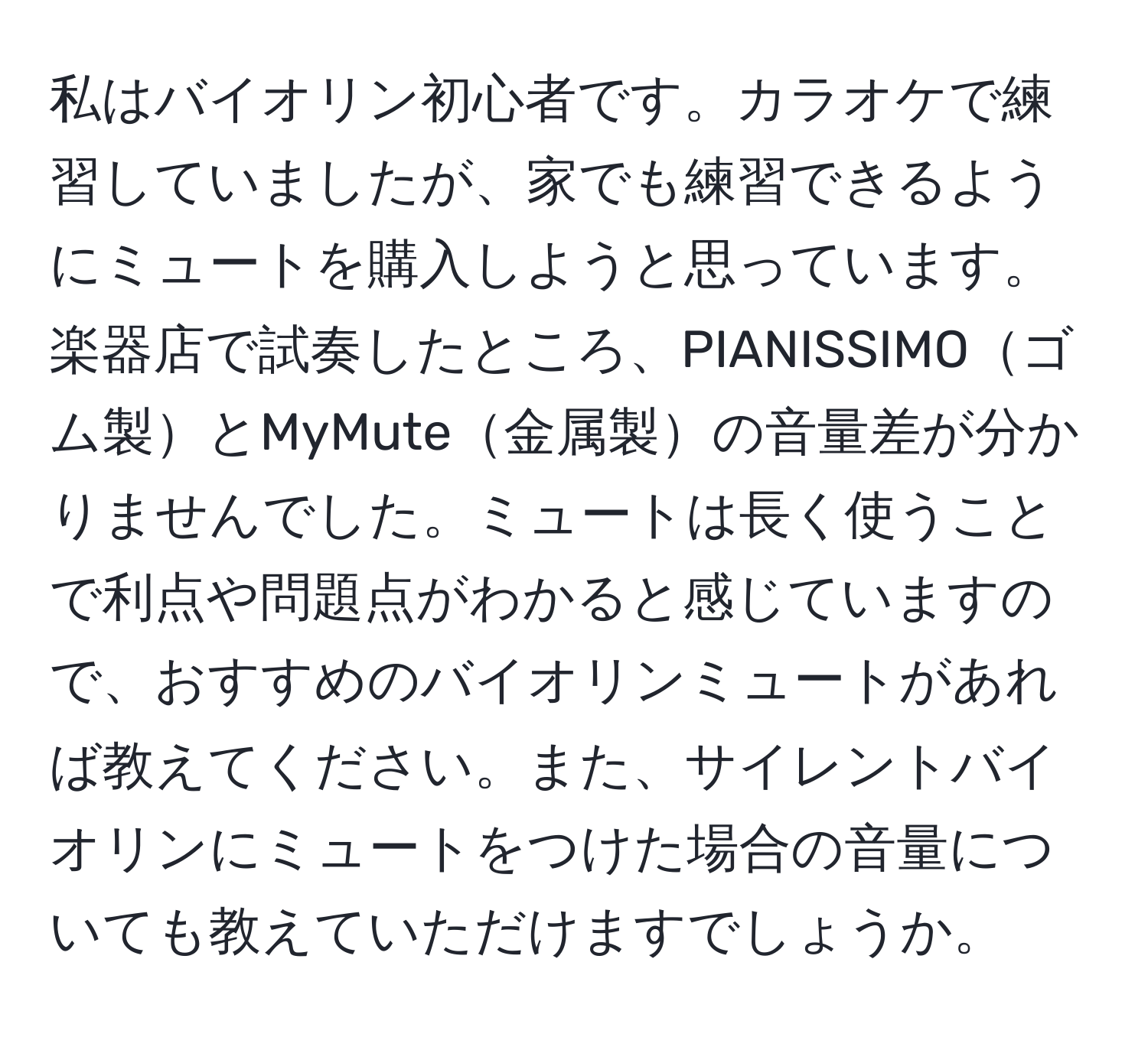 私はバイオリン初心者です。カラオケで練習していましたが、家でも練習できるようにミュートを購入しようと思っています。楽器店で試奏したところ、PIANISSIMOゴム製とMyMute金属製の音量差が分かりませんでした。ミュートは長く使うことで利点や問題点がわかると感じていますので、おすすめのバイオリンミュートがあれば教えてください。また、サイレントバイオリンにミュートをつけた場合の音量についても教えていただけますでしょうか。