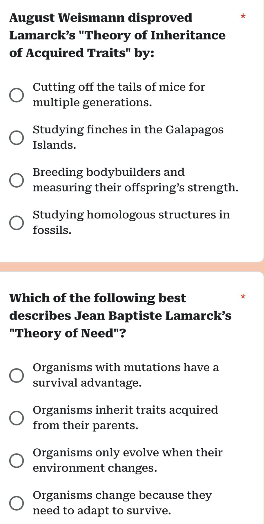 August Weismann disproved
*
Lamarck’s "Theory of Inheritance
of Acquired Traits" by:
Cutting off the tails of mice for
multiple generations.
Studying finches in the Galapagos
Islands.
Breeding bodybuilders and
measuring their offspring’s strength.
Studying homologous structures in
fossils.
Which of the following best
*
describes Jean Baptiste Lamarck’s
"Theory of Need"?
Organisms with mutations have a
survival advantage.
Organisms inherit traits acquired
from their parents.
Organisms only evolve when their
environment changes.
Organisms change because they
need to adapt to survive.