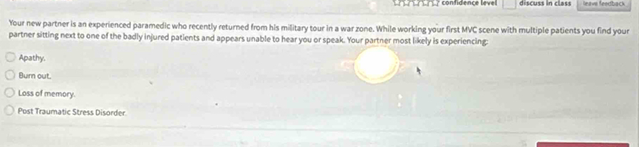 confidence level □ discuss in class leave feedback
Your new partner is an experienced paramedic who recently returned from his military tour in a war zone. While working your first MVC scene with multiple patients you find your
partner sitting next to one of the badly injured patients and appears unable to hear you or speak. Your partner most likely is experiencing:
Apathy,
Burn out.
Loss of memory.
Post Traumatic Stress Disorder