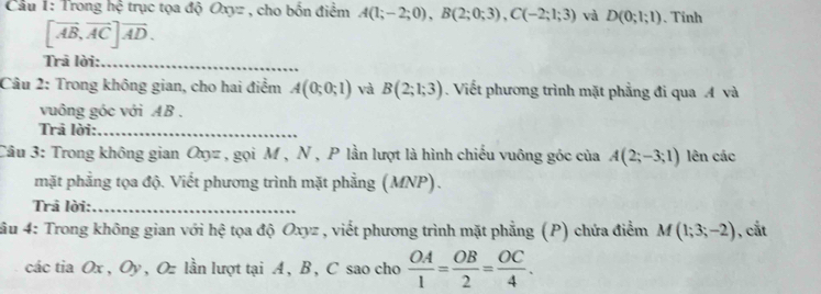 Cầu 1: Trong hệ trục tọa độ Oxyz , cho bốn điểm A(1;-2;0), B(2;0;3), C(-2;1;3) và D(0;1;1). Tinh
[vector AB,vector AC]vector AD. 
Trā lời:_ 
Câu 2: Trong không gian, cho hai điểm A(0;0;1) và B(2;1;3). Viết phương trình mặt phẳng đi qua A và 
vuông góc với AB. 
Trả lời:_ 
Câu 3: Trong không gian Oyz , gọi M , N , P lần lượt là hình chiếu vuông góc của A(2;-3;1) lên các 
mặt phẳng tọa độ. Viết phương trình mặt phẳng (MNP). 
Trả lời:_ 
*âu 4: Trong không gian với hệ tọa độ Oxyz , viết phương trình mặt phẳng (P) chứa điểm M(1;3;-2) , cắt 
các tia Ox, Oy , Oz lần lượt tại A, B , C sao cho  OA/1 = OB/2 = OC/4 .