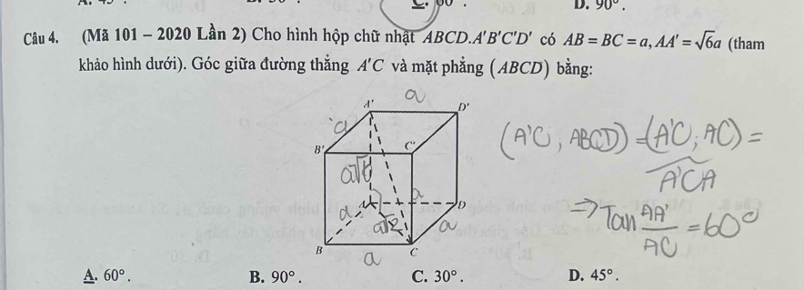 90°.
Câu 4. (Mã 101 - 2020 Lần 2) Cho hình hộp chữ nhật ABCD.A'B'C'D' có AB=BC=a,AA'=sqrt(6)a (tham
khảo hình dưới). Góc giữa đường thắng A'C và mặt phẳng (ABCD) bằng:
A. 60°. B. 90°. C. 30°. D. 45°.