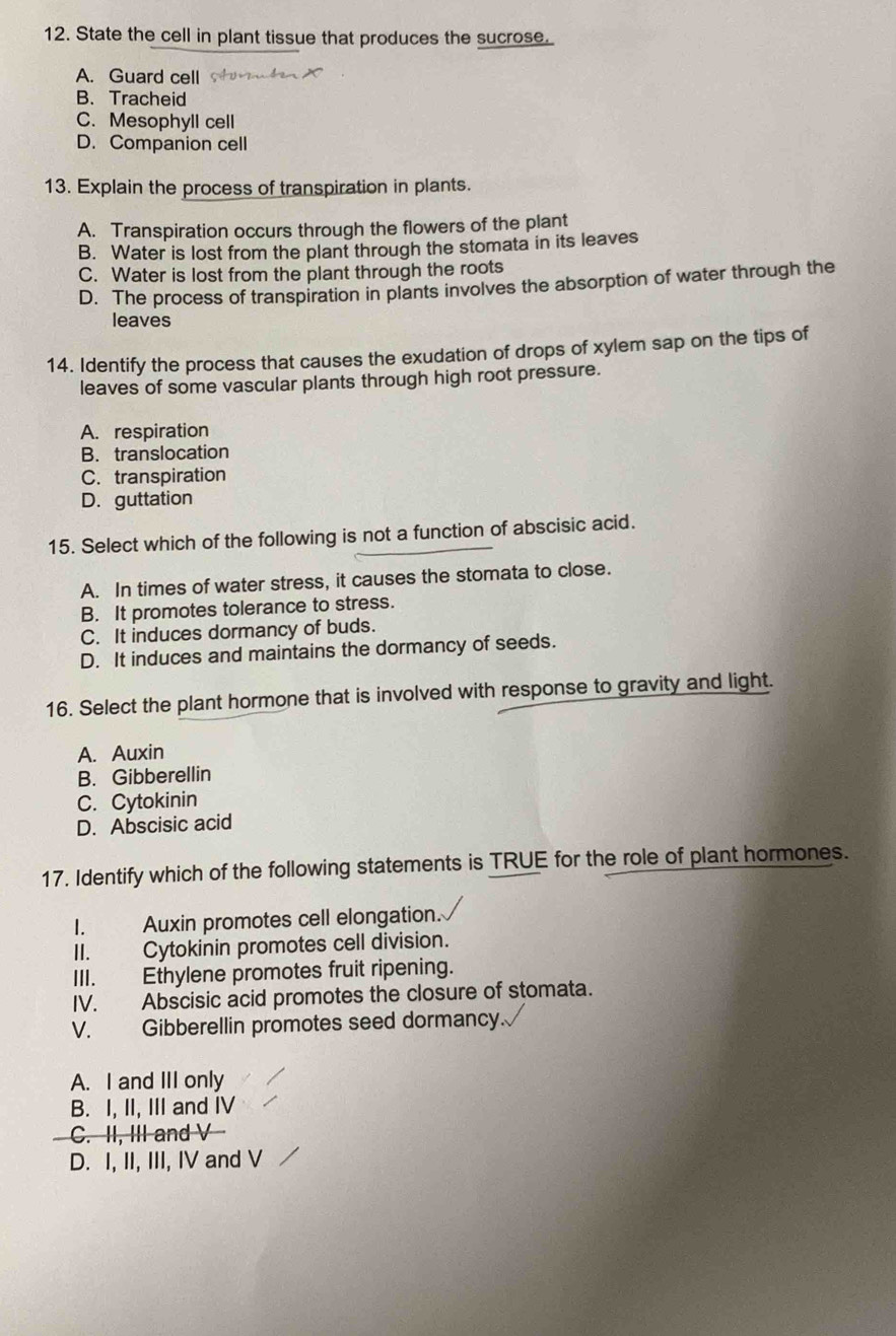 State the cell in plant tissue that produces the sucrose.
A. Guard cell
B. Tracheid
C. Mesophyll cell
D. Companion cell
13. Explain the process of transpiration in plants.
A. Transpiration occurs through the flowers of the plant
B. Water is lost from the plant through the stomata in its leaves
C. Water is lost from the plant through the roots
D. The process of transpiration in plants involves the absorption of water through the
leaves
14. Identify the process that causes the exudation of drops of xylem sap on the tips of
leaves of some vascular plants through high root pressure.
A. respiration
B. translocation
C. transpiration
D.guttation
15. Select which of the following is not a function of abscisic acid.
A. In times of water stress, it causes the stomata to close.
B. It promotes tolerance to stress.
C. It induces dormancy of buds.
D. It induces and maintains the dormancy of seeds.
16. Select the plant hormone that is involved with response to gravity and light.
A. Auxin
B. Gibberellin
C. Cytokinin
D. Abscisic acid
17. Identify which of the following statements is TRUE for the role of plant hormones.
I. Auxin promotes cell elongation.
II. Cytokinin promotes cell division.
III. Ethylene promotes fruit ripening.
IV. Abscisic acid promotes the closure of stomata.
V. Gibberellin promotes seed dormancy.
A. I and III only
B. I, II, III and IV
C. II, III and V
D. I, II, III, IV and V