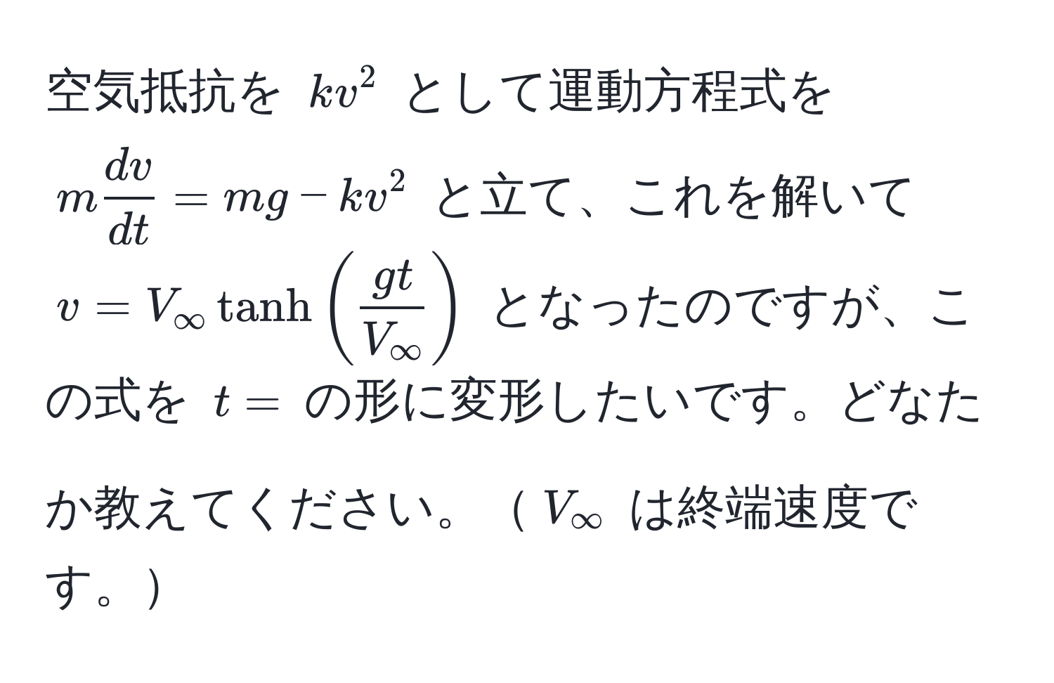 空気抵抗を $kv^(2$ として運動方程式を $m fracdv)dt = mg - kv^(2$ と立て、これを解いて $v = V_∈fty) tanh(fracgtV_∈fty)$ となったのですが、この式を $t=$ の形に変形したいです。どなたか教えてください。$V_∈fty$ は終端速度です。