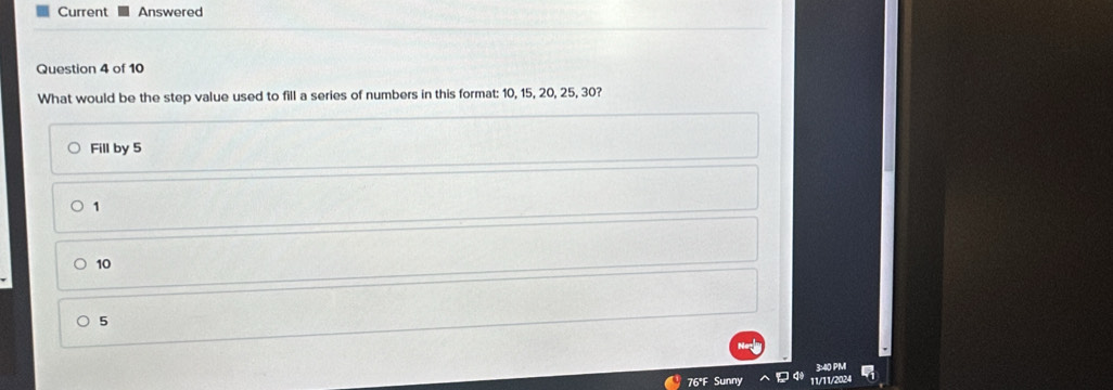 Current Answered
Question 4 of 10
What would be the step value used to fill a series of numbers in this format: 10, 15, 20, 25, 30?
Fill by 5
1
10
5
76°F Sunny 11/11/2