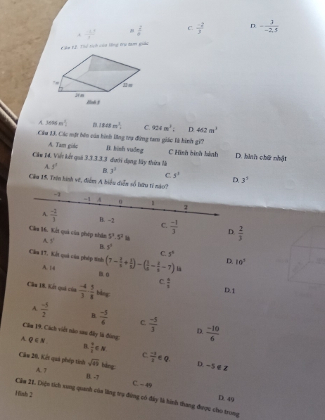 A  (-1,5)/3  B.  2/0  C.  (-2)/3  D. - 3/-2.5 
Câu 12. Thể tích của lằng trụ tam giác
A. 3695m^2. B. 1848m^3. C. 924m^3: D. 462m^3
Cầu 13. Các mặt bên của hình lăng trụ đứng tam giác là hình gì?
A. Tam giác B. hình vuông C Hình bình hành D. hình chữ nhật
Cầu 14. Viết kết quả 3.3.3.3.3 dưới dạng lũy thừa là
A 5^5 B. 3^3 C. 5^3 D. 3^5
Cầu 15. Trên hình vẽ, điểm A biểu diễn số hữu tỉ nào?
-2
-1 A 0 1 2
A.  (-2)/3  B. -2 C.  (-1)/3  D.  2/3 
5^3.5^2 là
Cầu 16. Kết quả của phép nhân A. 5^1 B. 5^5 C. 5^4 D. 10^5
Cần 17. Kết quả của phép tính (7- 3/5 + 1/5 )-( 1/5 - 2/5 -7) là
A. 14 B. 0 C.  6/3 
Cầu 18. Kết quả của  (-4)/3 ·  5/8  bàng:
D.1
A.  (-5)/2  B.  (-5)/6  C.  (-5)/3   (-10)/6 
D.
Câu 19, Cách viết nào sau đây là đùng:
A. Q∈ N. B.  9/2 ∈ N C
Câu 20, Kết quá phép tính sqrt(49) bàng  (-3)/2 ∈ Q. D. -5 ∉ Z
A. 7 B. -7 C. - 49
Hình 2
Câu 21. Diện tích xung quanh của lăng trụ đừng có đây là hình thang được cho trong
D. 49