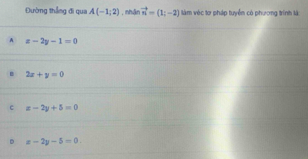 Đường thẳng đi qua A(-1;2) , nhận vector n=(1;-2) làm véc tơ pháp tuyến cô phương trình là
A x-2y-1=0
B 2x+y=0
C x-2y+5=0
D x-2y-5=0.