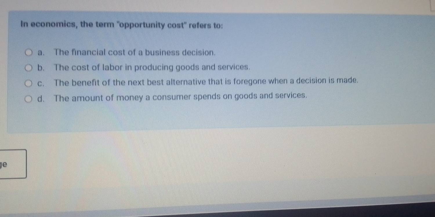 In economics, the term "opportunity cost" refers to:
a. The financial cost of a business decision.
b. The cost of labor in producing goods and services.
c. The benefit of the next best alternative that is foregone when a decision is made.
d. The amount of money a consumer spends on goods and services.
Je