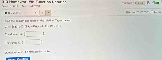 3.0 Homework#8: Function Notation Progress saved Done sqrt(0) 
Score: 1.5/10 Answered: 2/10 
Question 3 R given below:
R= (23,10),(19,-19),(-1,11),(26,14)
The domain is:  □ 
The range is:  □ 
Question Help: Message instructor 
Submit Question