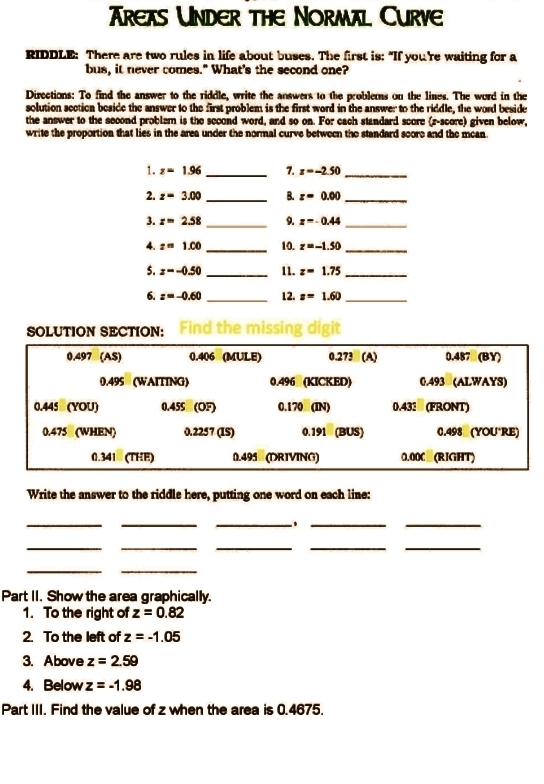 Trexs Under the Normal Curve 
RIDDLE: There are two rules in life about buses. The first is: "If you're waiting for a 
bus, it never comes." What's the second one? 
Directions: To find the answer to the riddle, write the answers to the problems on the lines. The word in the 
solution section beside the answer to the first problem is the first word in the answer to the riddle, the word beside 
the answer to the second problem is the scoond word, and so on. For cach standard score (z-score) given below, 
write the proportion that lies in the area under the normal curve between the standard score and the mean 
1. z=1.96 _7. z=-2.50 _ 
2. z=3.00 _B. z=0.00 _ 
_ 
3. z=2.58 _9. z=-0.44
4. z=1.00 _10. z=-1.50 _ 
5. z=-0.50 _11. z=1.75 _ 
6. z=-0.60 _12. z=1.60 _ 
SOLUTION SECTION: 
Write the answer to the riddle here, putting one word on each line: 
_ 
__ 
__ 
_ 
__ 
__ 
__ 
Part II. Show the area graphically. 
1. To the right of z=0.82
2. To the left of z=-1.05
3. Above z=2.59
4. Below z=-1.98
Part III. Find the value of z when the area is 0.4675.