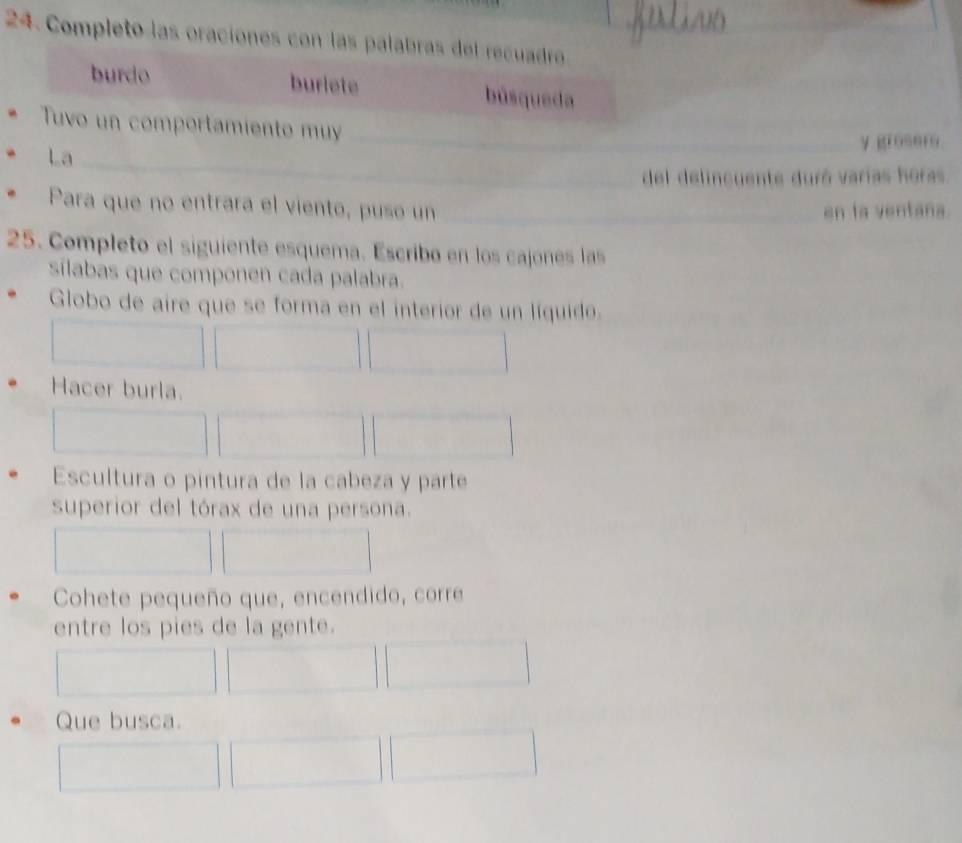 Completo las oraciones con las palabras del recuadro_ 
burdo burlete búsqueda 
_ 
Tuvo un comportamiento muy_ 
y grosers. 
_ 
La 
del delincuente duró varías horas 
Para que no entrara el viento, pusó un _en la ventana. 
25. Completo el siguiente esquema. Escribo en los cajones las 
sílabas que componen cada palabra. 
Globo de aire que se forma en el interior de un líquido. 
Hacer burla. 
Escultura o pintura de la cabeza y parte 
superior del tórax de una persona. 
Cohete pequeño que, encendido, corre 
entre los pies de la gente. 
Que busca.