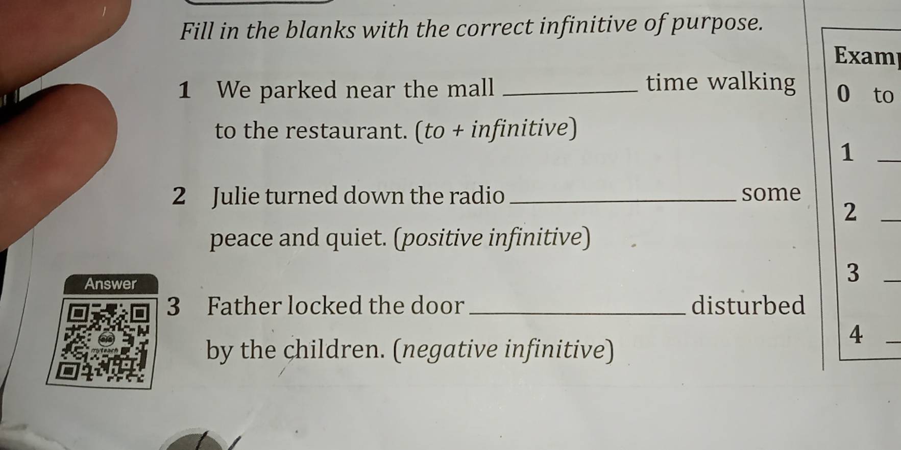 Fill in the blanks with the correct infinitive of purpose. 
Examp 
1 We parked near the mall_ 
time walking 0 to 
to the restaurant. (to + infinitive) 
_1 
2 Julie turned down the radio _some 
2 
_ 
peace and quiet. (positive infinitive) 
Answer 
_3 
3 Father locked the door _disturbed 
4 
by the children. (negative infinitive) 
_