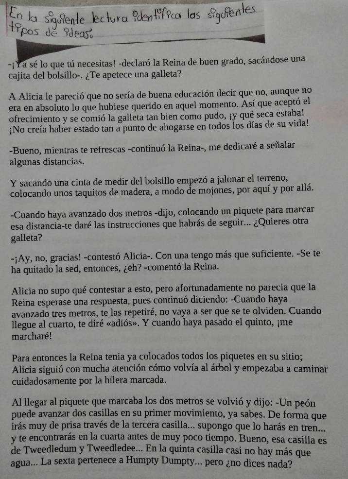 ¡Y a sé lo que tú necesitas! -declaró la Reina de buen grado, sacándose una
cajita del bolsillo-. ¿Te apetece una galleta?
A Alicia le pareció que no sería de buena educación decir que no, aunque no
era en absoluto lo que hubiese querido en aquel momento. Así que aceptó el
ofrecimiento y se comió la galleta tan bien como pudo, ¡y qué seca estaba!
¡No creía haber estado tan a punto de ahogarse en todos los días de su vida!
-Bueno, mientras te refrescas -continuó la Reina-, me dedicaré a señalar
algunas distancias.
Y sacando una cinta de medir del bolsillo empezó a jalonar el terreno,
colocando unos taquitos de madera, a modo de mojones, por aquí y por allá.
-Cuando haya avanzado dos metros -dijo, colocando un piquete para marcar
esa distancia-te daré las instrucciones que habrás de seguir... ¿Quieres otra
galleta?
-¡Ay, no, gracias! -contestó Alicia-. Con una tengo más que suficiente. -Se te
ha quitado la sed, entonces, ¿eh? -comentó la Reina.
Alicia no supo qué contestar a esto, pero afortunadamente no parecia que la
Reina esperase una respuesta, pues continuó diciendo: -Cuando haya
avanzado tres metros, te las repetiré, no vaya a ser que se te olviden. Cuando
llegue al cuarto, te diré «adiós». Y cuando haya pasado el quinto, ¡me
marcharé !
Para entonces la Reina tenia ya colocados todos los piquetes en su sitio;
Alicia siguió con mucha atención cómo volvía al árbol y empezaba a caminar
cuidadosamente por la hilera marcada.
Al llegar al piquete que marcaba los dos metros se volvió y dijo: -Un peón
puede avanzar dos casillas en su primer movimiento, ya sabes. De forma que
irás muy de prisa través de la tercera casilla... supongo que lo harás en tren...
y te encontrarás en la cuarta antes de muy poco tiempo. Bueno, esa casilla es
de Tweedledum y Tweedledee... En la quinta casilla casi no hay más que
agua... La sexta pertenece a Humpty Dumpty... pero ¿no dices nada?