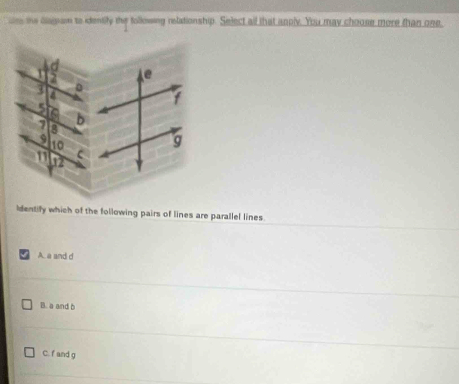 see the diaipan to identily the following relationship. Select all that apply. You may choose more than one
dentify which of the following pairs of lines are parallel lines.
A. a and d
B. a and b
C. f and g