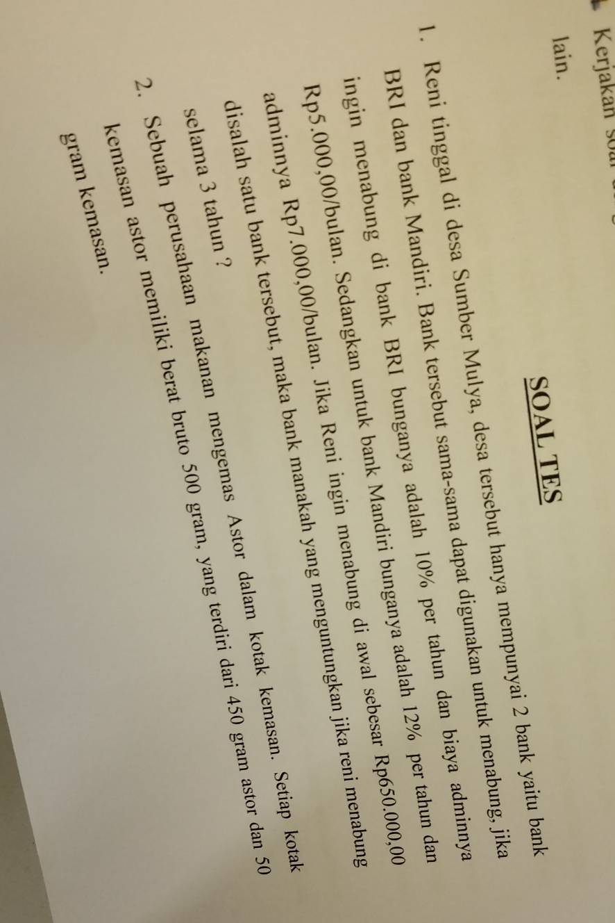 Kerjakan soa 
lain. 
SOAL TES 
1. Reni tinggal di desa Sumber Mulya, desa tersebut hanya mempunyai 2 bank yaitu bank 
BRI dan bank Mandiri. Bank tersebut sama-sama dapat digunakan untuk menabung, jika 
ingin menabung di bank BRI bunganya adalah 10% per tahun dan biaya adminnya
Rp5.000,00/bulan. Sedangkan untuk bank Mandiri bunganya adalah 12% per tahun dan 
adminnya Rp7.000,00/bulan. Jika Reni ingin menabung di awal sebesar Rp650.000,00
disalah satu bank tersebut, maka bank manakah yang menguntungkan jika reni menabung 
2. Sebuah perusahaan makanan mengemas Astor dalam kotak kemasan. Setiap kotak 
selama 3 tahun ? 
kemasan astor memiliki berat bruto 500 gram, yang terdiri dari 450 gram astor dan 50
gram kemasan.