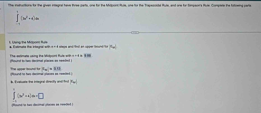 The instructions for the given integral have three parts, one for the Midpoint Rule, one for the Trapezoidal Rule, and one for Simpson's Rule. Complete the following parts
∈tlimits _(-1)^1(3x^2+4)dx
L Using the Midpoint Rule 
a. Estimate the integral with n=4 steps and find an upper bound for |E_M|
The estimate using the Midpoint Rule with n=4 is 9.88
(Round to two decimal places as needed.) 
The upper bound for |E_M| is 0.13
(Round to two decimal places as needed.) 
b. Evaluate the integral directly and find |E_M|.
∈tlimits _(-1)^1(3x^2+4)dx=□
(Round to two decimal places as needed.)