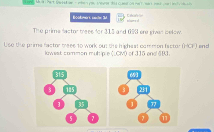 Newl Multi Part Question - when you answer this question we'll mark each part individually 
Bookwork code: 3A Calculator 
allowed 
The prime factor trees for 315 and 693 are given below. 
Use the prime factor trees to work out the highest common factor (HCF) and 
lowest common multiple (LCM) of 315 and 693.