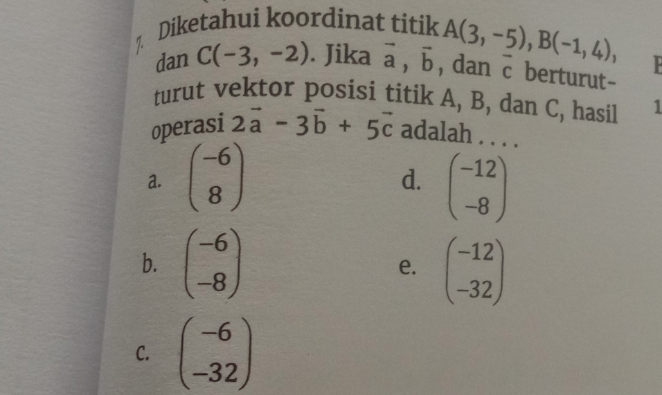 Diketahui koordinat titik
A(3,-5), B(-1,4), 
dan C(-3,-2). Jika vector a, vector b , dan □  berturut-
turut vektor posisi titik A, B, dan C, hasil 1
operasi 2vector a-3vector b+5vector c adalah . . . .
a. beginpmatrix -6 8endpmatrix
d. beginpmatrix -12 -8endpmatrix
b. beginpmatrix -6 -8endpmatrix e. beginpmatrix -12 -32endpmatrix
C. beginpmatrix -6 -32endpmatrix