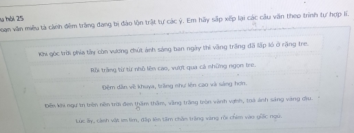 hỏi 25 
Doan văn miêu tả cảnh đêm trăng đang bị đảo lộn trật tự các ý. Em hãy sắp xếp lại các câu văn theo trình tự hợp lí. 
Khi góc trời phía tây còn vương chút ảnh sáng ban ngày thì vàng trắng đã lấp ló ở rặng tre. 
Rồi trăng từ từ nhỏ lên cao, vượt qua cả những ngon tre. 
Đêm dân về khuya, trăng như lên cao và sáng hơn. 
Đến khi ngư trị trên nền trời đen thăm thầm, văng trăng tròn vành vợnh, toá ảnh sáng vàng địu. 
Lúc ấy, cành vật im lìm, đấp lên tấm chăn trăng vàng rội chim vào giấc ngũ.