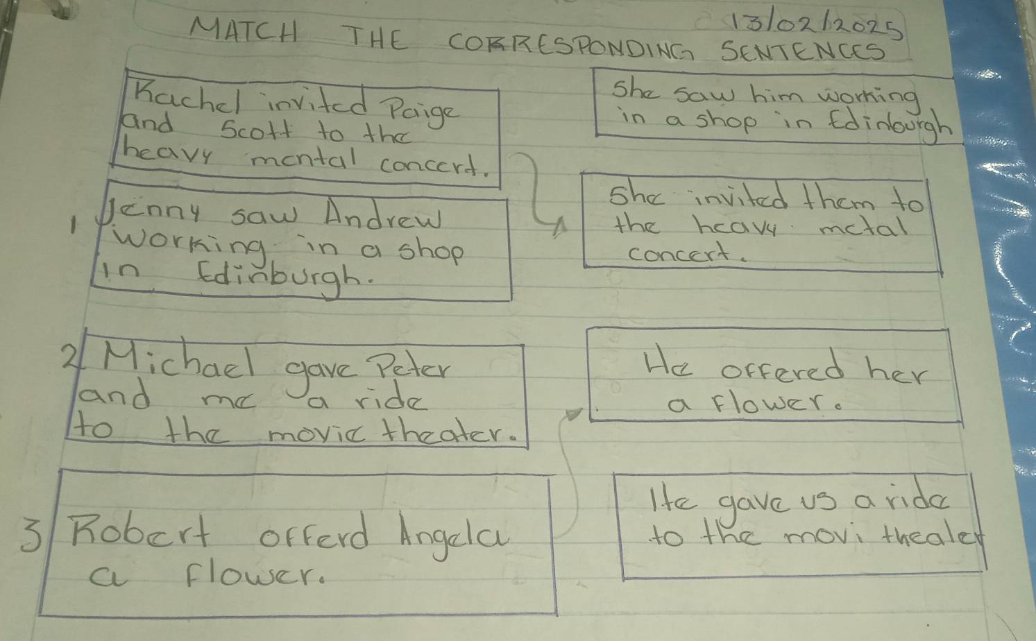 1310262025 
MATCH THE COARESPONDING SENTENCS 
She saw him working 
Kachel invited Paige in a shop in foinourgh 
and scort to the 
heavy montal concert. 
she invited them to 
Jenny saw Andrew the hcav metal 
working in a shop 
concert. 
in Edinburgh. 
2/ Michael gave Peter He offered her 
and me a ride a flower. 
to the movic theater. 
He gave us a rida 
3 Robert orferd Angela to the movi thealet 
a flower.