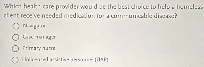 Which health care provider would be the best choice to help a homeless
client receive needed medication for a communicable disease?
Navigator
Case manager
Primary nurse
Unlicensed assistive personnel (UAP)