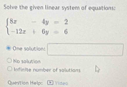 Solve the given linear system of equations:
beginarrayl 8x-4y=2 -12x+6y=6endarray.
One solution: □
No solution
Infinite number of solutions
Question Help: Video