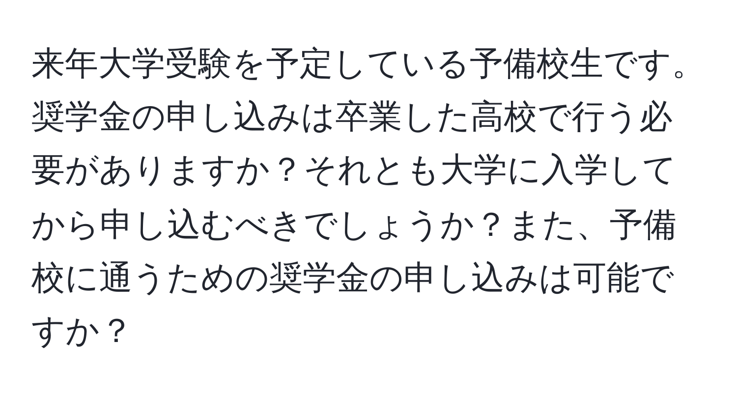 来年大学受験を予定している予備校生です。奨学金の申し込みは卒業した高校で行う必要がありますか？それとも大学に入学してから申し込むべきでしょうか？また、予備校に通うための奨学金の申し込みは可能ですか？